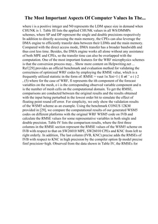The Most Important Aspects Of Computer Values In The...
where i is a positive integer and N0 represents the LDM space size in demand when
CHUNK is 1. Table III lists the applied CHUNK values in all WS/DMMPs
schemes, where SP and DP represent the single and double precisions respectively
In addition to directly accessing the main memory, the CPEs can also leverage the
DMA engine to efficiently transfer data between their LDMs and the main memory.
Compared with the direct access mode, DMA transfer has a broader bandwidth and
thus cost less time. Besides, the DMA engine works all alone without any assistance
of both MPE and CPEs, so the transfer time can also be overlapped with the
computation. One of the most important features for the WRF microphysics schemes
is that the conversion process may... Show more content on Helpwriting.net ...
Ref [29] provides an official benchmark and evaluation method for validating the
correctness of optimized WRF codes by employing the RMSE value, which is a
frequently utilized statistic in the form of: RMSE = vuut 1n Xni=1 ( fi в€’ o i ) 2
, (5) where for the case of WRF, fi represents the ith component of the forecast
variables on the mesh, o i is the corresponding observed variable component and n
is the number of mesh cells on the computational domain. To get the RMSE,
comparisons are conducted between the original results and the results obtained
with the input being perturbed in the lowest order bit to simulate the effect of
floating point round off error. For simplicity, we only show the validation results
of the WSM5 scheme as an example. Using the benchmark CONUS 12KM
provided in [29], we compare the computational results of our generated WSM5
codes on different platforms with the original WRF WSM5 code on IVB and
calculate the RMSE values for some representative variables in both single and
double precision. Table IV lists the comparison results, where the first three
columns in the RMSE section represent the RMSE values of the WSM5 scheme on
IVB with respect to that on SW26010 MPE, SW26010 CPEs and KNC from left to
right orderly. In addition, The last column (IVB, KNC) precise adds the RMSEs of
IVB with respect to KNC in high precision by the compiler option fp model precise
fimf precision=high. Observed from the data shown in Table IV, the RMSEs for
 