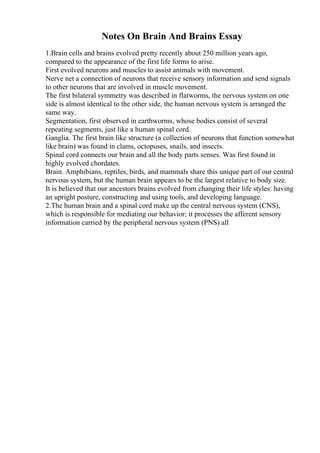Notes On Brain And Brains Essay
1.Brain cells and brains evolved pretty recently about 250 million years ago,
compared to the appearance of the first life forms to arise.
First evolved neurons and muscles to assist animals with movement.
Nerve net a connection of neurons that receive sensory information and send signals
to other neurons that are involved in muscle movement.
The first bilateral symmetry was described in flatworms, the nervous system on one
side is almost identical to the other side, the human nervous system is arranged the
same way.
Segmentation, first observed in earthworms, whose bodies consist of several
repeating segments, just like a human spinal cord.
Ganglia. The first brain like structure (a collection of neurons that function somewhat
like brain) was found in clams, octopuses, snails, and insects.
Spinal cord connects our brain and all the body parts senses. Was first found in
highly evolved chordates.
Brain. Amphibians, reptiles, birds, and mammals share this unique part of our central
nervous system, but the human brain appears to be the largest relative to body size.
It is believed that our ancestors brains evolved from changing their life styles: having
an upright posture, constructing and using tools, and developing language.
2.The human brain and a spinal cord make up the central nervous system (CNS),
which is responsible for mediating our behavior; it processes the afferent sensory
information carried by the peripheral nervous system (PNS) all
 