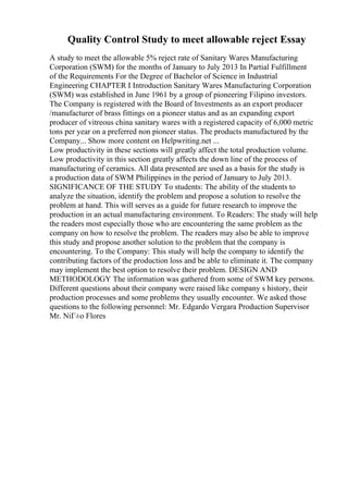 Quality Control Study to meet allowable reject Essay
A study to meet the allowable 5% reject rate of Sanitary Wares Manufacturing
Corporation (SWM) for the months of January to July 2013 In Partial Fulfillment
of the Requirements For the Degree of Bachelor of Science in Industrial
Engineering CHAPTER I Introduction Sanitary Wares Manufacturing Corporation
(SWM) was established in June 1961 by a group of pioneering Filipino investors.
The Company is registered with the Board of Investments as an export producer
/manufacturer of brass fittings on a pioneer status and as an expanding export
producer of vitreous china sanitary wares with a registered capacity of 6,000 metric
tons per year on a preferred non pioneer status. The products manufactured by the
Company... Show more content on Helpwriting.net ...
Low productivity in these sections will greatly affect the total production volume.
Low productivity in this section greatly affects the down line of the process of
manufacturing of ceramics. All data presented are used as a basis for the study is
a production data of SWM Philippines in the period of January to July 2013.
SIGNIFICANCE OF THE STUDY To students: The ability of the students to
analyze the situation, identify the problem and propose a solution to resolve the
problem at hand. This will serves as a guide for future research to improve the
production in an actual manufacturing environment. To Readers: The study will help
the readers most especially those who are encountering the same problem as the
company on how to resolve the problem. The readers may also be able to improve
this study and propose another solution to the problem that the company is
encountering. To the Company: This study will help the company to identify the
contributing factors of the production loss and be able to eliminate it. The company
may implement the best option to resolve their problem. DESIGN AND
METHODOLOGY The information was gathered from some of SWM key persons.
Different questions about their company were raised like company s history, their
production processes and some problems they usually encounter. We asked those
questions to the following personnel: Mr. Edgardo Vergara Production Supervisor
Mr. NiГ±o Flores
 