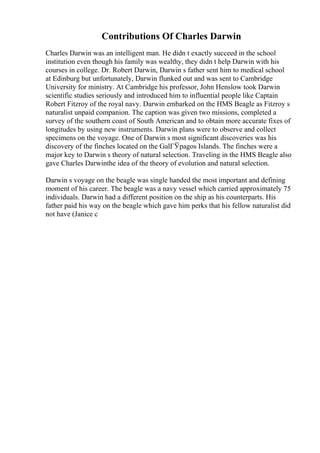 Contributions Of Charles Darwin
Charles Darwin was an intelligent man. He didn t exactly succeed in the school
institution even though his family was wealthy, they didn t help Darwin with his
courses in college. Dr. Robert Darwin, Darwin s father sent him to medical school
at Edinburg but unfortunately, Darwin flunked out and was sent to Cambridge
University for ministry. At Cambridge his professor, John Henslow took Darwin
scientific studies seriously and introduced him to influential people like Captain
Robert Fitzroy of the royal navy. Darwin embarked on the HMS Beagle as Fitzroy s
naturalist unpaid companion. The caption was given two missions, completed a
survey of the southern coast of South American and to obtain more accurate fixes of
longitudes by using new instruments. Darwin plans were to observe and collect
specimens on the voyage. One of Darwin s most significant discoveries was his
discovery of the finches located on the GalГЎpagos Islands. The finches were a
major key to Darwin s theory of natural selection. Traveling in the HMS Beagle also
gave Charles Darwinthe idea of the theory of evolution and natural selection.
Darwin s voyage on the beagle was single handed the most important and defining
moment of his career. The beagle was a navy vessel which carried approximately 75
individuals. Darwin had a different position on the ship as his counterparts. His
father paid his way on the beagle which gave him perks that his fellow naturalist did
not have (Janice c
 