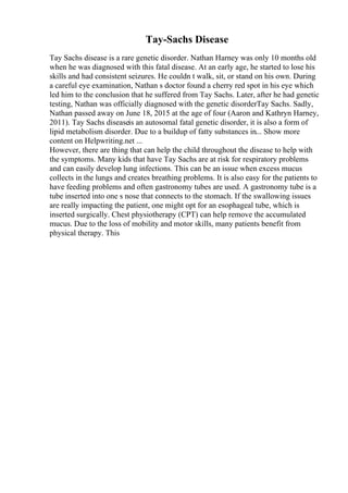 Tay-Sachs Disease
Tay Sachs disease is a rare genetic disorder. Nathan Harney was only 10 months old
when he was diagnosed with this fatal disease. At an early age, he started to lose his
skills and had consistent seizures. He couldn t walk, sit, or stand on his own. During
a careful eye examination, Nathan s doctor found a cherry red spot in his eye which
led him to the conclusion that he suffered from Tay Sachs. Later, after he had genetic
testing, Nathan was officially diagnosed with the genetic disorderTay Sachs. Sadly,
Nathan passed away on June 18, 2015 at the age of four (Aaron and Kathryn Harney,
2011). Tay Sachs diseaseis an autosomal fatal genetic disorder, it is also a form of
lipid metabolism disorder. Due to a buildup of fatty substances in... Show more
content on Helpwriting.net ...
However, there are thing that can help the child throughout the disease to help with
the symptoms. Many kids that have Tay Sachs are at risk for respiratory problems
and can easily develop lung infections. This can be an issue when excess mucus
collects in the lungs and creates breathing problems. It is also easy for the patients to
have feeding problems and often gastronomy tubes are used. A gastronomy tube is a
tube inserted into one s nose that connects to the stomach. If the swallowing issues
are really impacting the patient, one might opt for an esophageal tube, which is
inserted surgically. Chest physiotherapy (CPT) can help remove the accumulated
mucus. Due to the loss of mobility and motor skills, many patients benefit from
physical therapy. This
 