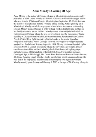Anne Moody s Coming Of Age
Anne Moody is the author of Coming of Age in Mississippi which was originally
published in 1968. Anne Moody is a famous African American Mississippi author
who was born in Wilkinson County, Mississippi on September 15, 1940. She was
the eldest of nine children born to Fred and Elnire Moody. While growing up in
Mississippi, Moody attended a segregated school where she was an outstanding
scholar. Moody cleaned houses in order to keep food on the table and clothes on
her family members backs. In 1961, Moody earned scholarship in basketball to
Natchez Junior College where she was involved in sit ins, the Congress of Racial
Equality (CORE) and the National Association for the Advancement of Colored
People (NAACP) to fight for civil rights for blacks in the south. Upon her
completion at Natchez Junior College, she went to Tougaloo College where she
received her Bachelor of Science degree in 1964. Moody continued her civil rights
activities North at Cornell University where she served as a civil rights project
coordinator from 1964 to 1965. Moody joined all of these civil rights groups
partially because of the lynching of Emmitt Till. Moody s literature includes
Coming of Age in Mississippi, Mr. Death: Four Stories and Famous People Stories:
4th Grade Reading Level. Moody s books have helped people understand what life
was like in the segregated South before and during the civil rights movement.
Moody recently passed away on February 5, 2015 at the age of 74. Coming of Age in
 