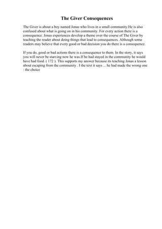 The Giver Consequences
The Giver is about a boy named Jonas who lives in a small community.He is also
confused about what is going on in his community. For every action there is a
consequence. Jonas experiences develop a theme over the course of The Giver by
teaching the reader about doing things that lead to consequences. Although some
readers may believe that every good or bad decision you do there is a consequence.
If you do, good or bad actions there is a consequence to them. In the story, it says
you will never be starving now he was.If he had stayed in the community he would
have had food. ( 172 ). This supports my answer because its teaching Jonas a lesson
about escaping from the community . I the text it says ... he had made the wrong one
: the choice
 