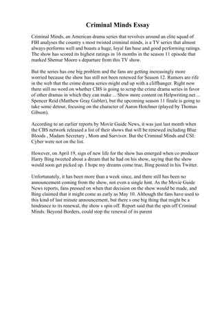 Criminal Minds Essay
Criminal Minds, an American drama series that revolves around an elite squad of
FBI analyses the country s most twisted criminal minds, is a TV series that almost
always performs well and boasts a huge, loyal fan base and good performing ratings.
The show has scored its highest ratings in 16 months in the season 11 episode that
marked Shemar Moore s departure from this TV show.
But the series has one big problem and the fans are getting increasingly more
worried because the show has still not been renewed for Season 12. Rumors are rife
in the web that the crime drama series might end up with a cliffhanger. Right now
there still no word on whether CBS is going to scrap the crime drama series in favor
of other dramas in which they can make ... Show more content on Helpwriting.net ...
Spencer Reid (Matthew Gray Gubler), but the upcoming season 11 finale is going to
take some detour, focusing on the character of Aaron Hotchner (played by Thomas
Gibson).
According to an earlier reports by Movie Guide News, it was just last month when
the CBS network released a list of their shows that will be renewed including Blue
Bloods , Madam Secretary , Mom and Survivor. But the Criminal Minds and CSI:
Cyber were not on the list.
However, on April 19, sign of new life for the show has emerged when co producer
Harry Bing tweeted about a dream that he had on his show, saying that the show
would soon get picked up. I hope my dreams come true, Bing posted in his Twitter.
Unfortunately, it has been more than a week since, and there still has been no
announcement coming from the show, not even a single hint. As the Movie Guide
News reports, fans pressed on when that decision on the show would be made, and
Bing claimed that it might come as early as May 10. Although the fans have used to
this kind of last minute announcement, but there s one big thing that might be a
hindrance to its renewal, the show s spin off. Report said that the spin off Criminal
Minds: Beyond Borders, could stop the renewal of its parent
 