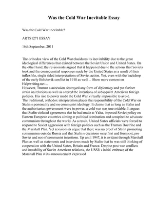 Was the Cold War Inevitable Essay
Was the Cold War Inevitable?
ARTS1271 ESSAY
16th September, 2011
The orthodox view of the Cold Warelucidates its inevitability due to the great
ideological differences that existed between the Soviet Union and United States. On
the other hand, the revisionists argued that it happened due to the actions that Soviets
took and the consequential responses made by the United States as a result of their
inflexible, single sided interpretations of Soviet action. Yet, even with the backdrop
of the early Bolshevik conflict in 1918 as well ... Show more content on
Helpwriting.net ...
However, Truman s accession destroyed any form of diplomacy and put further
strain on relations as well as altered the intentions of subsequent American foreign
policies. His rise to power made the Cold War virtually impossible to avoid.
The traditional, orthodox interpretation places the responsibility of the Cold War on
Stalin s personality and on communist ideology. It claims that as long as Stalin and
the authoritarian government were in power, a cold war was unavoidable. It argues
that Stalin violated agreements that he had made at Yalta, imposed Soviet policy on
Eastern European countries aiming at political domination and conspired to advocate
communism throughout the world. As a result, United States officials were forced to
respond to Soviet aggression with foreign policies such as the Truman Doctrine and
the Marshall Plan. Yet revisionists argue that there was no proof of Stalin promoting
communism outside Russia and that Stalin s decisions were first and foremost, pro
Soviet and not of communist intentions. Up until 1947, it is evident through Marshall
Plan as well as statements and interviews made by Stalin that he was still thinking of
cooperation with the United States, Britain and France. Despite post war conflicts
and instability of Soviet American relations, the USSR s initial embrace of the
Marshall Plan at its announcement expressed
 
