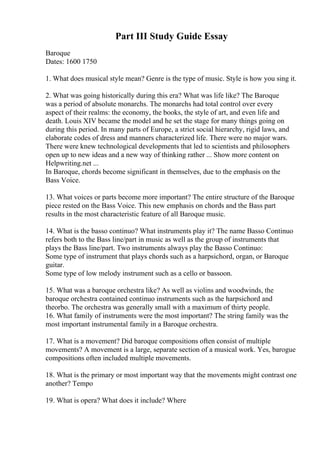 Part III Study Guide Essay
Baroque
Dates: 1600 1750
1. What does musical style mean? Genre is the type of music. Style is how you sing it.
2. What was going historically during this era? What was life like? The Baroque
was a period of absolute monarchs. The monarchs had total control over every
aspect of their realms: the economy, the books, the style of art, and even life and
death. Louis XIV became the model and he set the stage for many things going on
during this period. In many parts of Europe, a strict social hierarchy, rigid laws, and
elaborate codes of dress and manners characterized life. There were no major wars.
There were knew technological developments that led to scientists and philosophers
open up to new ideas and a new way of thinking rather ... Show more content on
Helpwriting.net ...
In Baroque, chords become significant in themselves, due to the emphasis on the
Bass Voice.
13. What voices or parts become more important? The entire structure of the Baroque
piece rested on the Bass Voice. This new emphasis on chords and the Bass part
results in the most characteristic feature of all Baroque music.
14. What is the basso continuo? What instruments play it? The name Basso Continuo
refers both to the Bass line/part in music as well as the group of instruments that
plays the Bass line/part. Two instruments always play the Basso Continuo:
Some type of instrument that plays chords such as a harpsichord, organ, or Baroque
guitar.
Some type of low melody instrument such as a cello or bassoon.
15. What was a baroque orchestra like? As well as violins and woodwinds, the
baroque orchestra contained continuo instruments such as the harpsichord and
theorbo. The orchestra was generally small with a maximum of thirty people.
16. What family of instruments were the most important? The string family was the
most important instrumental family in a Baroque orchestra.
17. What is a movement? Did baroque compositions often consist of multiple
movements? A movement is a large, separate section of a musical work. Yes, barogue
compositions often included multiple movements.
18. What is the primary or most important way that the movements might contrast one
another? Tempo
19. What is opera? What does it include? Where
 