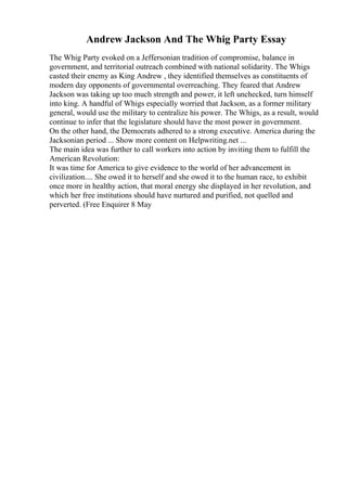 Andrew Jackson And The Whig Party Essay
The Whig Party evoked on a Jeffersonian tradition of compromise, balance in
government, and territorial outreach combined with national solidarity. The Whigs
casted their enemy as King Andrew , they identified themselves as constituents of
modern day opponents of governmental overreaching. They feared that Andrew
Jackson was taking up too much strength and power, it left unchecked, turn himself
into king. A handful of Whigs especially worried that Jackson, as a former military
general, would use the military to centralize his power. The Whigs, as a result, would
continue to infer that the legislature should have the most power in government.
On the other hand, the Democrats adhered to a strong executive. America during the
Jacksonian period ... Show more content on Helpwriting.net ...
The main idea was further to call workers into action by inviting them to fulfill the
American Revolution:
It was time for America to give evidence to the world of her advancement in
civilization.... She owed it to herself and she owed it to the human race, to exhibit
once more in healthy action, that moral energy she displayed in her revolution, and
which her free institutions should have nurtured and purified, not quelled and
perverted. (Free Enquirer 8 May
 