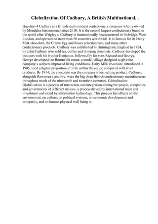Globalization Of Cadbury, A British Multinational...
Question 4 Cadbury is a British multinational confectionery company wholly owned
by Mondelez International since 2010. It is the second largest confectionery brand in
the world after Wrigley s. Cadbury is internationally headquartered in Uxbridge, West
London, and operates in more than 50 countries worldwide. It is famous for its Dairy
Milk chocolate, the Creme Egg and Roses selection box, and many other
confectionery products. Cadbury was established in Birmingham, England in 1824,
by John Cadbury who sold tea, coffee and drinking chocolate. Cadbury developed the
business with his brother Benjamin, followed by his sons Richard and George.
George developed the Bournville estate, a model village designed to give the
company s workers improved living conditions. Dairy Milk chocolate, introduced in
1905, used a higher proportion of milk within the recipe compared with rival
products. By 1914, the chocolate was the company s best selling product. Cadbury,
alongside Rowntree s and Fry, were the big three British confectionery manufacturers
throughout much of the nineteenth and twentieth centuries. Globalisation
Globalisation is a process of interaction and integration among the people, companies,
and governments of different nations, a process driven by international trade and
investment and aided by information technology. This process has effects on the
environment, on culture, on political systems, on economic development and
prosperity, and on human physical well being in
 