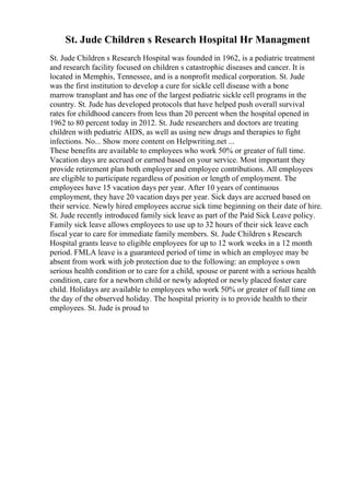 St. Jude Children s Research Hospital Hr Managment
St. Jude Children s Research Hospital was founded in 1962, is a pediatric treatment
and research facility focused on children s catastrophic diseases and cancer. It is
located in Memphis, Tennessee, and is a nonprofit medical corporation. St. Jude
was the first institution to develop a cure for sickle cell disease with a bone
marrow transplant and has one of the largest pediatric sickle cell programs in the
country. St. Jude has developed protocols that have helped push overall survival
rates for childhood cancers from less than 20 percent when the hospital opened in
1962 to 80 percent today in 2012. St. Jude researchers and doctors are treating
children with pediatric AIDS, as well as using new drugs and therapies to fight
infections. No... Show more content on Helpwriting.net ...
These benefits are available to employees who work 50% or greater of full time.
Vacation days are accrued or earned based on your service. Most important they
provide retirement plan both employer and employee contributions. All employees
are eligible to participate regardless of position or length of employment. The
employees have 15 vacation days per year. After 10 years of continuous
employment, they have 20 vacation days per year. Sick days are accrued based on
their service. Newly hired employees accrue sick time beginning on their date of hire.
St. Jude recently introduced family sick leave as part of the Paid Sick Leave policy.
Family sick leave allows employees to use up to 32 hours of their sick leave each
fiscal year to care for immediate family members. St. Jude Children s Research
Hospital grants leave to eligible employees for up to 12 work weeks in a 12 month
period. FMLA leave is a guaranteed period of time in which an employee may be
absent from work with job protection due to the following: an employee s own
serious health condition or to care for a child, spouse or parent with a serious health
condition, care for a newborn child or newly adopted or newly placed foster care
child. Holidays are available to employees who work 50% or greater of full time on
the day of the observed holiday. The hospital priority is to provide health to their
employees. St. Jude is proud to
 