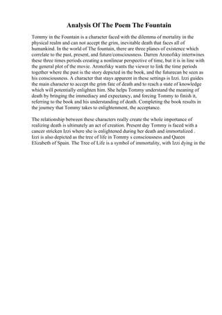 Analysis Of The Poem The Fountain
Tommy in the Fountain is a character faced with the dilemma of mortality in the
physical realm and can not accept the grim, inevitable death that faces all of
humankind. In the world of The fountain, there are three planes of existence which
correlate to the past, present, and future/consciousness. Darren Aronofsky intertwines
these three times periods creating a nonlinear perspective of time, but it is in line with
the general plot of the movie. Aronofsky wants the viewer to link the time periods
together where the past is the story depicted in the book, and the futurecan be seen as
his consciousness. A character that stays apparent in these settings is Izzi. Izzi guides
the main character to accept the grim fate of death and to reach a state of knowledge
which will potentially enlighten him. She helps Tommy understand the meaning of
death by bringing the immediacy and expectancy, and forcing Tommy to finish it,
referring to the book and his understanding of death. Completing the book results in
the journey that Tommy takes to enlightenment, the acceptance.
The relationship between these characters really create the whole importance of
realizing death is ultimately an act of creation. Present day Tommy is faced with a
cancer stricken Izzi where she is enlightened during her death and immortalized .
Izzi is also depicted as the tree of life in Tommy s consciousness and Queen
Elizabeth of Spain. The Tree of Life is a symbol of immortality, with Izzi dying in the
 