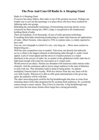 The Pros And Cons Of Radio Is A Sleeping Giant
Radio Is A Sleeping Giant
If success has many fathers, then radio is one of the greatest successes. Perhaps one
simple way to sort out this parentage is to place those who have been credited for
fathering radio into groups.
Beholding the unmatchable technology of transmitting receiving electric waves
wirelessly by Hertz during late 1880 s, today is recognized as the fundamental
building block of radio.
There are hundreds, if not thousands, of uses of radio spectrum technology.
Everything from baby monitoring broadcasting to radar radio beacons are applications
of radio. Albert Einstein, when asked in 1938, to explain radio, is widely reported to
have said:
You see, wire telegraph is a kind of a very, very long cat.... Show more content on
Helpwriting.net ...
With the time competition rises in market. Television, not directly but indirectly
act as a villain is the biggest obstacle in dominating radio through it s audio visual
appeal. Lack of visual appeal and the stress to visualize pictures is a major
drawback in the success of radio. So, to sustain in this globalized world, radio has to
fight hard enough with creativity innovation as it s major tools.
World airwaves are abuzz. Nations are abundant with numerous radio stations radio
channels. And the continuous add on leaves target audience in the state of dilemma
to stick with one. This ultimately leads to drop of rating points. As options
multiplied, listeners had no loyalty. With five choices from day one, there will be
very little loyalty. Whosoever is able to offer great entertainment at the given day
apart, the audience will be with him.
The other innovating point could be the big breakthroughs that does nt come from
snatching shares from other programs but by creating fresh audiences. So, everybody
cannot remain a music station. They ll have to innovate. A big breakthrough may
come from the non music format where target has a strong personality
 