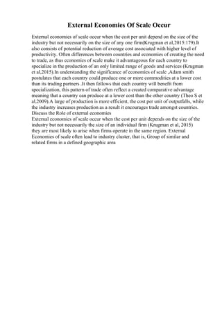 External Economies Of Scale Occur
External economies of scale occur when the cost per unit depend on the size of the
industry but not necessarily on the size of any one firm(Krugman et al,2015:179).It
also consists of potential reduction of average cost associated with higher level of
productivity. Often differences between countries and economies of creating the need
to trade, as thus economies of scale make it advantageous for each country to
specialize in the production of an only limited range of goods and services (Krugman
et al,2015).In understanding the significance of economies of scale ,Adam smith
postulates that each country could produce one or more commodities at a lower cost
than its trading partners .It then follows that each country will benefit from
specialization, this pattern of trade often reflect a created comparative advantage
meaning that a country can produce at a lower cost than the other country (Theo S et
al,2009).A large of production is more efficient, the cost per unit of outputfalls, while
the industry increases production as a result it encourages trade amongst countries.
Discuss the Role of external economies
External economies of scale occur when the cost per unit depends on the size of the
industry but not necessarily the size of an individual firm (Krugman et al, 2015)
they are most likely to arise when firms operate in the same region. External
Economies of scale often lead to industry cluster, that is, Group of similar and
related firms in a defined geographic area
 