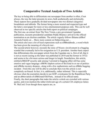 Comparative Textual Analysis of Two Articles
The key to being able to differentiate one newspaper from another is often, if not
always, the way the latter presents its news, both aesthetically and stylistically.
These aspects have gradually divided newspapers into two distinct categories:
broadsheets and tabloids. The former being a more neutral and respected type and
the latter a newspaper for more or less entertainment purposes only. This can be well
observed in two specific articles that both report on political campaigns.
The first one, an extract from The New Vision, a pro government Ugandan
publication, recounts presidential candidate Paddy Bitama s arrival to the official
nomination as an election candidate. The article vaguely follows Bitama (вЂћof
Amarula Family an ... Show more content on Helpwriting.net ...
The article also uses a lot of local expressions such as вЂћbodaboda , a word which
has been given the meaning of a bicycle taxi .
The second article however, recounts the story of Nixon s involvement in a bugging
scandal that eventually led to his resignation as U.S. president. Another basic aspect
that differentiates this newspaper article from the Ugandan one is, first of all, that it
is not as recent (seeing as the latter was published in 2010 and the former in 1972)
and seems to be a bit more serious and longer in length. Nonetheless, this article,
entitled вЂћGOP security aide among 5 arrested in bugging affair still has some
emotive and vague language: вЂћWe deplore action of this kind in or our of politics
and вЂћthe mystery deepens , along with a few euphemisms such as вЂћthe bugging
incident . From this one will be able to conclude that even this article is not
completely un biased. In fact, it is, additionally, rather informal. This is especially
obvious when the journalists decide to use GOP, a nickname for the Republican Party
and an abbreviation of вЂћGrand Old Party , instead of its official name.
Finally, the short paragraphs that make the article a whole are crowded with various
quotes, and even mention the rather irrelevant age of a certain CIA employee James
W. McCord. Even though these aspects are, as
 