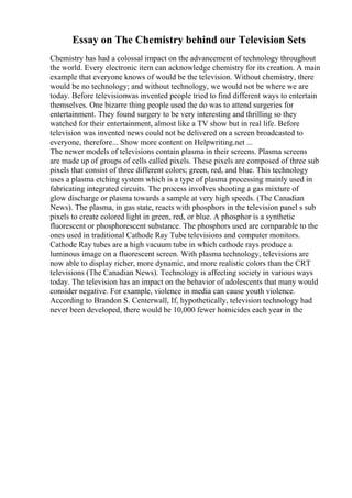 Essay on The Chemistry behind our Television Sets
Chemistry has had a colossal impact on the advancement of technology throughout
the world. Every electronic item can acknowledge chemistry for its creation. A main
example that everyone knows of would be the television. Without chemistry, there
would be no technology; and without technology, we would not be where we are
today. Before televisionwas invented people tried to find different ways to entertain
themselves. One bizarre thing people used the do was to attend surgeries for
entertainment. They found surgery to be very interesting and thrilling so they
watched for their entertainment, almost like a TV show but in real life. Before
television was invented news could not be delivered on a screen broadcasted to
everyone, therefore... Show more content on Helpwriting.net ...
The newer models of televisions contain plasma in their screens. Plasma screens
are made up of groups of cells called pixels. These pixels are composed of three sub
pixels that consist of three different colors; green, red, and blue. This technology
uses a plasma etching system which is a type of plasma processing mainly used in
fabricating integrated circuits. The process involves shooting a gas mixture of
glow discharge or plasma towards a sample at very high speeds. (The Canadian
News). The plasma, in gas state, reacts with phosphors in the television panel s sub
pixels to create colored light in green, red, or blue. A phosphor is a synthetic
fluorescent or phosphorescent substance. The phosphors used are comparable to the
ones used in traditional Cathode Ray Tube televisions and computer monitors.
Cathode Ray tubes are a high vacuum tube in which cathode rays produce a
luminous image on a fluorescent screen. With plasma technology, televisions are
now able to display richer, more dynamic, and more realistic colors than the CRT
televisions (The Canadian News). Technology is affecting society in various ways
today. The television has an impact on the behavior of adolescents that many would
consider negative. For example, violence in media can cause youth violence.
According to Brandon S. Centerwall, If, hypothetically, television technology had
never been developed, there would be 10,000 fewer homicides each year in the
 