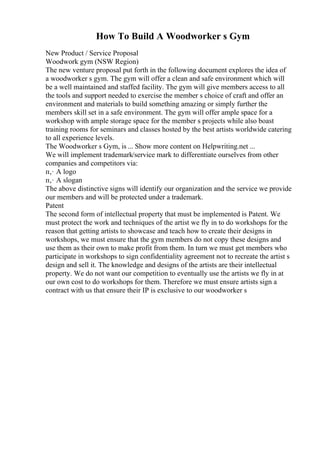 How To Build A Woodworker s Gym
New Product / Service Proposal
Woodwork gym (NSW Region)
The new venture proposal put forth in the following document explores the idea of
a woodworker s gym. The gym will offer a clean and safe environment which will
be a well maintained and staffed facility. The gym will give members access to all
the tools and support needed to exercise the member s choice of craft and offer an
environment and materials to build something amazing or simply further the
members skill set in a safe environment. The gym will offer ample space for a
workshop with ample storage space for the member s projects while also boast
training rooms for seminars and classes hosted by the best artists worldwide catering
to all experience levels.
The Woodworker s Gym, is ... Show more content on Helpwriting.net ...
We will implement trademark/service mark to differentiate ourselves from other
companies and competitors via:
п‚· A logo
п‚· A slogan
The above distinctive signs will identify our organization and the service we provide
our members and will be protected under a trademark.
Patent
The second form of intellectual property that must be implemented is Patent. We
must protect the work and techniques of the artist we fly in to do workshops for the
reason that getting artists to showcase and teach how to create their designs in
workshops, we must ensure that the gym members do not copy these designs and
use them as their own to make profit from them. In turn we must get members who
participate in workshops to sign confidentiality agreement not to recreate the artist s
design and sell it. The knowledge and designs of the artists are their intellectual
property. We do not want our competition to eventually use the artists we fly in at
our own cost to do workshops for them. Therefore we must ensure artists sign a
contract with us that ensure their IP is exclusive to our woodworker s
 