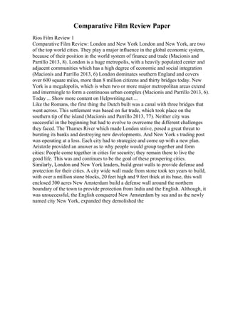 Comparative Film Review Paper
Rios Film Review 1
Comparative Film Review: London and New York London and New York, are two
of the top world cities. They play a major influence in the global economic system,
because of their position in the world system of finance and trade (Macionis and
Parrillo 2013, 8). London is a huge metropolis, with a heavily populated center and
adjacent communities which has a high degree of economic and social integration
(Macionis and Parrillo 2013, 6) London dominates southern England and covers
over 600 square miles, more than 8 million citizens and thirty bridges today. New
York is a megalopolis, which is when two or more major metropolitan areas extend
and intermingle to form a continuous urban complex (Macionis and Parrillo 2013, 6).
Today ... Show more content on Helpwriting.net ...
Like the Romans, the first thing the Dutch built was a canal with three bridges that
went across. This settlement was based on fur trade, which took place on the
southern tip of the island (Macionis and Parrillo 2013, 77). Neither city was
successful in the beginning but had to evolve to overcome the different challenges
they faced. The Thames River which made London strive, posed a great threat to
bursting its banks and destroying new developments. And New York s trading post
was operating at a loss. Each city had to strategize and come up with a new plan.
Aristotle provided an answer as to why people would group together and form
cities: People come together in cities for security; they remain there to live the
good life. This was and continues to be the goal of these prospering cities.
Similarly, London and New York leaders, build great walls to provide defense and
protection for their cities. A city wide wall made from stone took ten years to build,
with over a million stone blocks, 20 feet high and 9 feet thick at its base, this wall
enclosed 300 acres New Amsterdam build a defense wall around the northern
boundary of the town to provide protection from India and the English. Although, it
was unsuccessful, the English conquered New Amsterdam by sea and as the newly
named city New York, expanded they demolished the
 