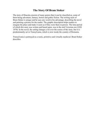 The Story Of Bram Stoker
The story of Dracula consists of many genres that it can be classified as, some of
them being adventure, fantasy, horror and gothic fiction. The writing style of
Bram Stoker is unique and he uses any word to his advantage, describing the novel
and painting a picture for the reader. The graphic description helps readers to
imagine the place and make it seem as if they were there in person. The time period
of which this story was written and based upon, was in the mid Victorian era (1850
1870). In the novel, the setting changes a lot over the course of the story, but it is
predominantly set in Transylvania, which is now inside the country of Romania.
Transylvania is portrayed as a rustic, primitive and virtually medieval. Bram Stoker
describes
 
