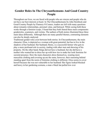 Gender Roles In The Chrysanthemums And Good Country
People
Throughout our lives, we are faced with people who are sincere and people who do
not have our best interests at heart. In The Chrysanthemums by John Steinbeck and
Good Country People by Flannery O Connor, readers are left with many questions
about romantic relationships, personal value, and betrayal. While seeing both these
works through a feminist scope, I found that they both shared three main components:
genderroles, scammers, and victims. The authors of both stories illustrated these three
main ideas differently. Although there are many parallel themes, contrasting elements
can also be deeply analyzed.
Traditional gender roles exist between both stories. In Chrysanthemums, the main
character, Elisa, is depicted as a woman with great potential, but has to live in the
shadows of her husband. Her husband, Henry, is a successful farmer who gets to
play a more profound role in society, trading with other men and showing of his
property. On the other hand, Hulga did not have a husband, but she did have a
mother who wanted her to dress her up with bow ties to make her look feminine for
societal presence. How the main characters dress themselves, wearing more
masculine clothing and covering up are the same, however, their reasoning behind
standing apart from the norm of feminine clothing is different. Elisa seems to cover
herself because she was not vulnerable to her husband: Her figure looked blocked
and heavy in her gardening costume, a man s black hat pulled low over
 