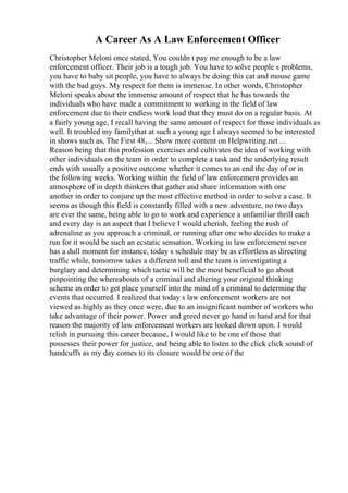 A Career As A Law Enforcement Officer
Christopher Meloni once stated, You couldn t pay me enough to be a law
enforcement officer. Their job is a tough job. You have to solve people s problems,
you have to baby sit people, you have to always be doing this cat and mouse game
with the bad guys. My respect for them is immense. In other words, Christopher
Meloni speaks about the immense amount of respect that he has towards the
individuals who have made a commitment to working in the field of law
enforcement due to their endless work load that they must do on a regular basis. At
a fairly young age, I recall having the same amount of respect for those individuals as
well. It troubled my familythat at such a young age I always seemed to be interested
in shows such as, The First 48,... Show more content on Helpwriting.net ...
Reason being that this profession exercises and cultivates the idea of working with
other individuals on the team in order to complete a task and the underlying result
ends with usually a positive outcome whether it comes to an end the day of or in
the following weeks. Working within the field of law enforcement provides an
atmosphere of in depth thinkers that gather and share information with one
another in order to conjure up the most effective method in order to solve a case. It
seems as though this field is constantly filled with a new adventure, no two days
are ever the same, being able to go to work and experience a unfamiliar thrill each
and every day is an aspect that I believe I would cherish, feeling the rush of
adrenaline as you approach a criminal, or running after one who decides to make a
run for it would be such an ecstatic sensation. Working in law enforcement never
has a dull moment for instance, today s schedule may be as effortless as directing
traffic while, tomorrow takes a different toll and the team is investigating a
burglary and determining which tactic will be the most beneficial to go about
pinpointing the whereabouts of a criminal and altering your original thinking
scheme in order to get place yourself into the mind of a criminal to determine the
events that occurred. I realized that today s law enforcement workers are not
viewed as highly as they once were, due to an insignificant number of workers who
take advantage of their power. Power and greed never go hand in hand and for that
reason the majority of law enforcement workers are looked down upon. I would
relish in pursuing this career because, I would like to be one of those that
possesses their power for justice, and being able to listen to the click click sound of
handcuffs as my day comes to its closure would be one of the
 