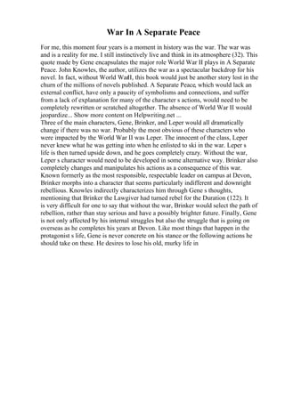 War In A Separate Peace
For me, this moment four years is a moment in history was the war. The war was
and is a reality for me. I still instinctively live and think in its atmosphere (32). This
quote made by Gene encapsulates the major role World War II plays in A Separate
Peace. John Knowles, the author, utilizes the war as a spectacular backdrop for his
novel. In fact, without World WarII, this book would just be another story lost in the
churn of the millions of novels published. A Separate Peace, which would lack an
external conflict, have only a paucity of symbolisms and connections, and suffer
from a lack of explanation for many of the character s actions, would need to be
completely rewritten or scratched altogether. The absence of World War II would
jeopardize... Show more content on Helpwriting.net ...
Three of the main characters, Gene, Brinker, and Leper would all dramatically
change if there was no war. Probably the most obvious of these characters who
were impacted by the World War II was Leper. The innocent of the class, Leper
never knew what he was getting into when he enlisted to ski in the war. Leper s
life is then turned upside down, and he goes completely crazy. Without the war,
Leper s character would need to be developed in some alternative way. Brinker also
completely changes and manipulates his actions as a consequence of this war.
Known formerly as the most responsible, respectable leader on campus at Devon,
Brinker morphs into a character that seems particularly indifferent and downright
rebellious. Knowles indirectly characterizes him through Gene s thoughts,
mentioning that Brinker the Lawgiver had turned rebel for the Duration (122). It
is very difficult for one to say that without the war, Brinker would select the path of
rebellion, rather than stay serious and have a possibly brighter future. Finally, Gene
is not only affected by his internal struggles but also the struggle that is going on
overseas as he completes his years at Devon. Like most things that happen in the
protagonist s life, Gene is never concrete on his stance or the following actions he
should take on these. He desires to lose his old, murky life in
 