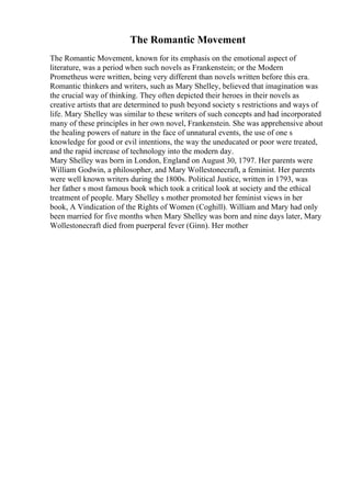 The Romantic Movement
The Romantic Movement, known for its emphasis on the emotional aspect of
literature, was a period when such novels as Frankenstein; or the Modern
Prometheus were written, being very different than novels written before this era.
Romantic thinkers and writers, such as Mary Shelley, believed that imagination was
the crucial way of thinking. They often depicted their heroes in their novels as
creative artists that are determined to push beyond society s restrictions and ways of
life. Mary Shelley was similar to these writers of such concepts and had incorporated
many of these principles in her own novel, Frankenstein. She was apprehensive about
the healing powers of nature in the face of unnatural events, the use of one s
knowledge for good or evil intentions, the way the uneducated or poor were treated,
and the rapid increase of technology into the modern day.
Mary Shelley was born in London, England on August 30, 1797. Her parents were
William Godwin, a philosopher, and Mary Wollestonecraft, a feminist. Her parents
were well known writers during the 1800s. Political Justice, written in 1793, was
her father s most famous book which took a critical look at society and the ethical
treatment of people. Mary Shelley s mother promoted her feminist views in her
book, A Vindication of the Rights of Women (Coghill). William and Mary had only
been married for five months when Mary Shelley was born and nine days later, Mary
Wollestonecraft died from puerperal fever (Ginn). Her mother
 