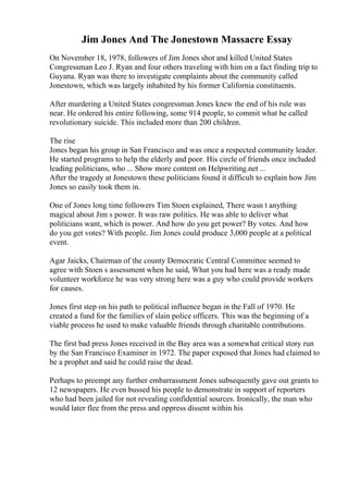 Jim Jones And The Jonestown Massacre Essay
On November 18, 1978, followers of Jim Jones shot and killed United States
Congressman Leo J. Ryan and four others traveling with him on a fact finding trip to
Guyana. Ryan was there to investigate complaints about the community called
Jonestown, which was largely inhabited by his former California constituents.
After murdering a United States congressman Jones knew the end of his rule was
near. He ordered his entire following, some 914 people, to commit what he called
revolutionary suicide. This included more than 200 children.
The rise
Jones began his group in San Francisco and was once a respected community leader.
He started programs to help the elderly and poor. His circle of friends once included
leading politicians, who ... Show more content on Helpwriting.net ...
After the tragedy at Jonestown these politicians found it difficult to explain how Jim
Jones so easily took them in.
One of Jones long time followers Tim Stoen explained, There wasn t anything
magical about Jim s power. It was raw politics. He was able to deliver what
politicians want, which is power. And how do you get power? By votes. And how
do you get votes? With people. Jim Jones could produce 3,000 people at a political
event.
Agar Jaicks, Chairman of the county Democratic Central Committee seemed to
agree with Stoen s assessment when he said, What you had here was a ready made
volunteer workforce he was very strong here was a guy who could provide workers
for causes.
Jones first step on his path to political influence began in the Fall of 1970. He
created a fund for the families of slain police officers. This was the beginning of a
viable process he used to make valuable friends through charitable contributions.
The first bad press Jones received in the Bay area was a somewhat critical story run
by the San Francisco Examiner in 1972. The paper exposed that Jones had claimed to
be a prophet and said he could raise the dead.
Perhaps to preempt any further embarrassment Jones subsequently gave out grants to
12 newspapers. He even bussed his people to demonstrate in support of reporters
who had been jailed for not revealing confidential sources. Ironically, the man who
would later flee from the press and oppress dissent within his
 