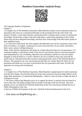 Dumbest Generation Analysis Essay
AP Language Summer Assignment
Chapter 1:
1.In chapter one of The Dumbest Generation, Mike Bauerlein makes several statements about our
generation and comes to a conclusion that helps set the groundwork for the entire book. His
analysis of today s youth states that the current generation is lacking when it comes to intellectual
knowledge. He provides evidence that states that today s under thirty population in the United
States does not have adequate knowledge, and their lack of knowledge with affect them greatly in
their adulthood years.
2. As with most of this book, the main supports that Bauerlein uses for his conclusion come in the
form of statistics. As chapter 1 progresses, he cites more and more surveys, polls, and studies ...
Show more content on Helpwriting.net ...
Many of the statistics shocked me and made me wonder about the future for our generation. As I
continued reading, I realized how much of the surveys and statistics that he used were deceptive
and manipulated my way of thinking. Bauerlein uses and abuses statistics to sway his readers
thoughts to what he believes is correct. Statistics are not as reliable as they may seem but the
author did use valid and trustworthy resources and organizations such as The National Board of
Science. The argument was very convincing and did make me wonder about the future for our
generation and made me even more worried about the next generation after mine. Overall, the
argument was strong and well planned.
Chapter 2:
1. In chapter two of The Dumbest Generation, Mark Bauerlein expands upon his stated conclusion
from the first chapter. He proclaims that one of the main reasons for the knowledge deficits of the
under thirty generation is a nationwide bibliophobia , which is a fear of books or rather the lack of
willingness to read.
2. The main evidence that Bauerlein gives us to support his theory is statistics that are found in a
survey that show the falling reading rates for people of all ages in the last 30 years. The most
popular survey was held by the National Endowment of the Arts Association entitled Survey of
Public Participation in the Arts.
A.Survey of Public Participation in the Arts, which the National Endowment for the Arts
... Get more on HelpWriting.net ...
 