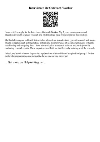 Interviewer Or Outreach Worker
I am excited to apply for the Interviewer/Outreach Worker. My 3 years nursing career and
education in health sciences research and epidemiology have prepared me for this position.
My Bachelors degree in Health Sciences has allowed me to understand types of research and means
of data collection such as longitudinal cohorts and the importance of social determinants of health
in collecting and analysing data. I have also worked as a research assistant and participated in
evaluating research results. These experiences will aid me in effectively assisting with the research.
Indeed, my health sciences degree also equipped me with realities of marginalized group. I further
explored marginalization and inequality during my nursing career as I
... Get more on HelpWriting.net ...
 