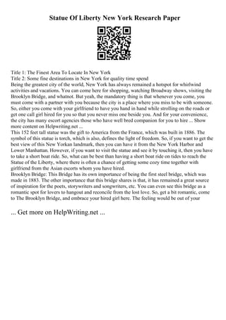 Statue Of Liberty New York Research Paper
Title 1: The Finest Area To Locate In New York
Title 2: Some fine destinations in New York for quality time spend
Being the greatest city of the world, New York has always remained a hotspot for whirlwind
activities and vacations. You can come here for shopping, watching Broadway shows, visiting the
Brooklyn Bridge, and whatnot. But yeah, the mandatory thing is that whenever you come, you
must come with a partner with you because the city is a place where you miss to be with someone.
So, either you come with your girlfriend to have you hand in hand while strolling on the roads or
get one call girl hired for you so that you never miss one beside you. And for your convenience,
the city has many escort agencies those who have well bred companion for you to hire ... Show
more content on Helpwriting.net ...
This 152 feet tall statue was the gift to America from the France, which was built in 1886. The
symbol of this statue is torch, which is also, defines the light of freedom. So, if you want to get the
best view of this New Yorkan landmark, then you can have it from the New York Harbor and
Lower Manhattan. However, if you want to visit the statue and see it by touching it, then you have
to take a short boat ride. So, what can be best than having a short boat ride on tides to reach the
Statue of the Liberty, where there is often a chance of getting some cozy time together with
girlfriend from the Asian escorts whom you have hired.
Brooklyn Bridge: This Bridge has its own importance of being the first steel bridge, which was
made in 1883. The other importance that this bridge shares is that, it has remained a great source
of inspiration for the poets, storywriters and songwriters, etc. You can even see this bridge as a
romantic spot for lovers to hangout and reconcile from the lost love. So, get a bit romantic, come
to The Brooklyn Bridge, and embrace your hired girl here. The feeling would be out of your
... Get more on HelpWriting.net ...
 