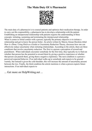The Main Duty Of A Pharmacist
The main duty of a pharmacist is to counsel patients and optimize their medication therapy. In order
to carry out this responsibility, a pharmacist has to develop a relationship with the patient.
Establishing an interpersonal relationship with patients requires the understanding of three
concepts: initiating, sustaining and terminating the interpersonal relationship.
When it comes to initial contact with a person, typically the primary objective is to initiate a
relationship and get to know the person better. An article written by Marcia Alesan Dawkins titled
How it s Done: Using Hitch as a Guide to Uncertainty Reduction Theory, discusses how one can
effectively reduce uncertainty when initiating relationships. According to the article, there are three
conditions that involve uncertainty reduction. The first is a person s perception of reward and
punishment . When individuals encounter somebody for the first time, they typically try to find out
whether that person has the potential to reward them by giving a positive experience or whether
that person can punish them, giving them a negative experience. The next condition is a person s
perceived expected behavior. If an individual walks up to somebody and expects to be greeted
warmly, but instead is given the cold shoulder, this will increase the amount of uncertainty present
between the two. Finally, the third condition the article mentions is when a person expects future
interactions. If an individual expects to
... Get more on HelpWriting.net ...
 