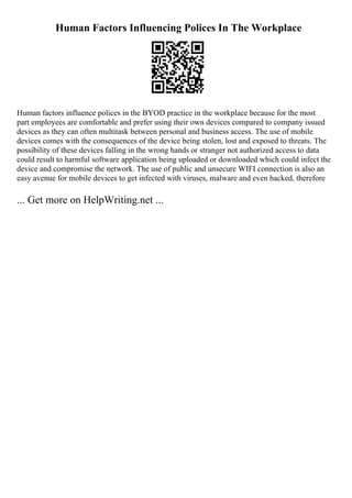 Human Factors Influencing Polices In The Workplace
Human factors influence polices in the BYOD practice in the workplace because for the most
part employees are comfortable and prefer using their own devices compared to company issued
devices as they can often multitask between personal and business access. The use of mobile
devices comes with the consequences of the device being stolen, lost and exposed to threats. The
possibility of these devices falling in the wrong hands or stranger not authorized access to data
could result to harmful software application being uploaded or downloaded which could infect the
device and compromise the network. The use of public and unsecure WIFI connection is also an
easy avenue for mobile devices to get infected with viruses, malware and even hacked, therefore
... Get more on HelpWriting.net ...
 