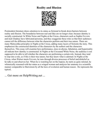 Reality and Illusion
Postmodern literature draws attention to its status as fictional to break down barriers between
reality and illusion. The boundaries between real and fake are no longer clear, because identity is
socially constructed. In White Noise and Nights at the Circus, characters such as Sophie Fevvers
and Jack Gladney have fabricated personas, and they exaggerate these roles so that their audiences
cannot tell the difference between what the characters perform and their true nature. There are
many Matryoshka principles in Nights at the Circus, adding many layers of fictionto the story. This
emphasizes the constructed identities of the characters by the authors and the characters
themselves. This essay will examine how performance, mise en abyme, fabulation, and hyperreality
all indicate how identity is constructed. In Nights at the Circusand White Noise, the audience is not
supposed to be able to tell whether the characters are performing a certain role. Instead, they tend
to step into a role, as if this is their true nature, but they know what is adorned. In Nights at the
Circus, when Walser meets Fevvers, he runs through diverse processes of belief and disbelief as
he talks to and observes her. When he is watching her on the trapeze, he starts as quite rational, he
whimsically reasoned with her status as a winged woman and analyzes her anatomy in a scientific
manner comparable to Darwinism by all the laws of evolution and human reason . He represents the
typical,
... Get more on HelpWriting.net ...
 