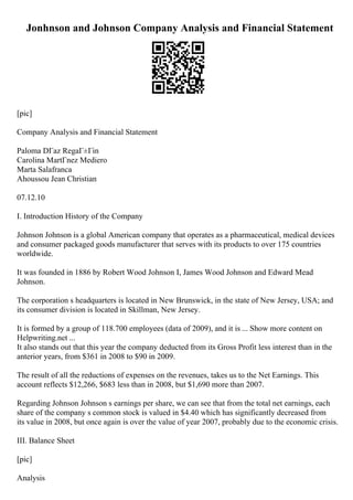 Jonhnson and Johnson Company Analysis and Financial Statement
[pic]
Company Analysis and Financial Statement
Paloma DГaz RegaГ±Гіn
Carolina MartГnez Mediero
Marta Salafranca
Ahoussou Jean Christian
07.12.10
I. Introduction History of the Company
Johnson Johnson is a global American company that operates as a pharmaceutical, medical devices
and consumer packaged goods manufacturer that serves with its products to over 175 countries
worldwide.
It was founded in 1886 by Robert Wood Johnson I, James Wood Johnson and Edward Mead
Johnson.
The corporation s headquarters is located in New Brunswick, in the state of New Jersey, USA; and
its consumer division is located in Skillman, New Jersey.
It is formed by a group of 118.700 employees (data of 2009), and it is ... Show more content on
Helpwriting.net ...
It also stands out that this year the company deducted from its Gross Profit less interest than in the
anterior years, from $361 in 2008 to $90 in 2009.
The result of all the reductions of expenses on the revenues, takes us to the Net Earnings. This
account reflects $12,266, $683 less than in 2008, but $1,690 more than 2007.
Regarding Johnson Johnson s earnings per share, we can see that from the total net earnings, each
share of the company s common stock is valued in $4.40 which has significantly decreased from
its value in 2008, but once again is over the value of year 2007, probably due to the economic crisis.
III. Balance Sheet
[pic]
Analysis
 