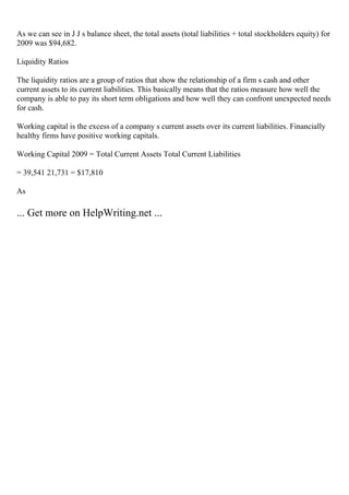 As we can see in J J s balance sheet, the total assets (total liabilities + total stockholders equity) for
2009 was $94,682.
Liquidity Ratios
The liquidity ratios are a group of ratios that show the relationship of a firm s cash and other
current assets to its current liabilities. This basically means that the ratios measure how well the
company is able to pay its short term obligations and how well they can confront unexpected needs
for cash.
Working capital is the excess of a company s current assets over its current liabilities. Financially
healthy firms have positive working capitals.
Working Capital 2009 = Total Current Assets Total Current Liabilities
= 39,541 21,731 = $17,810
As
... Get more on HelpWriting.net ...
 