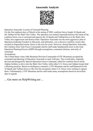 Anaconda Analysis
Operation Anaconda: Lessons of Unsound Planning
For the first eighteen days of March in the spring of 2002, coalition forces fought Al Qaeda and
the Taliban for the Shah i Kot Valley. The operation was named Anaconda because the intent of the
coalition forces was to surround and squeeze the Al Qaeda and Talibanforces in the Shah i Kot
Valley into suppression and destroy them. Operation Anaconda was the most aggressive plan of
Operation Enduring Freedom to that point, and ultimately, was a decisive coalition victory that
resulted in fragmented enemy forces in the area for years. However, during Operation Anaconda,
the Coalition Joint Task Force Commander and his staff made fundamental errors in the Joint
Operation Planning Process (JOPP) through assumptions, command relations, and unity of
command.
Assumptions
The United States Army 10th Mountain Division Commander (CJTF Mountain) accepted the
command and planning of Operation Anaconda in early February. The overall plan, originally
devised and designed by Special Operation Forces Command, called for coalition forces led by
Afghan Soldiers to drive into the Shah i Kot Valley while other U.S. forces and Afghan troops held
a blocking position. Based on intelligence estimates, CJTF Mountain and his staff planned for the
Al Qaeda and Taliban forces to flee into the mountains where U.S. forces were waiting to capture
them. Unfortunately, CJTF Mountain and his staff made many assumptions based on unverified
data in regards
... Get more on HelpWriting.net ...
 
