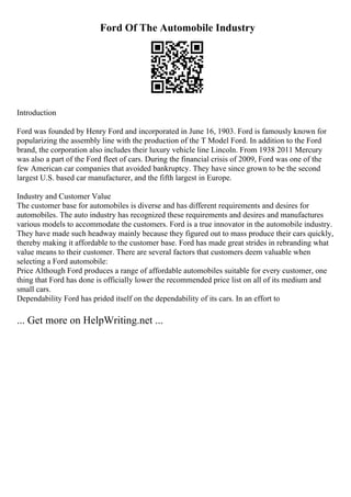 Ford Of The Automobile Industry
Introduction
Ford was founded by Henry Ford and incorporated in June 16, 1903. Ford is famously known for
popularizing the assembly line with the production of the T Model Ford. In addition to the Ford
brand, the corporation also includes their luxury vehicle line Lincoln. From 1938 2011 Mercury
was also a part of the Ford fleet of cars. During the financial crisis of 2009, Ford was one of the
few American car companies that avoided bankruptcy. They have since grown to be the second
largest U.S. based car manufacturer, and the fifth largest in Europe.
Industry and Customer Value
The customer base for automobiles is diverse and has different requirements and desires for
automobiles. The auto industry has recognized these requirements and desires and manufactures
various models to accommodate the customers. Ford is a true innovator in the automobile industry.
They have made such headway mainly because they figured out to mass produce their cars quickly,
thereby making it affordable to the customer base. Ford has made great strides in rebranding what
value means to their customer. There are several factors that customers deem valuable when
selecting a Ford automobile:
Price Although Ford produces a range of affordable automobiles suitable for every customer, one
thing that Ford has done is officially lower the recommended price list on all of its medium and
small cars.
Dependability Ford has prided itself on the dependability of its cars. In an effort to
... Get more on HelpWriting.net ...
 