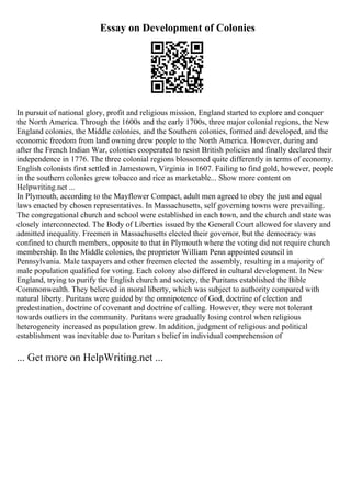 Essay on Development of Colonies
In pursuit of national glory, profit and religious mission, England started to explore and conquer
the North America. Through the 1600s and the early 1700s, three major colonial regions, the New
England colonies, the Middle colonies, and the Southern colonies, formed and developed, and the
economic freedom from land owning drew people to the North America. However, during and
after the French Indian War, colonies cooperated to resist British policies and finally declared their
independence in 1776. The three colonial regions blossomed quite differently in terms of economy.
English colonists first settled in Jamestown, Virginia in 1607. Failing to find gold, however, people
in the southern colonies grew tobacco and rice as marketable... Show more content on
Helpwriting.net ...
In Plymouth, according to the Mayflower Compact, adult men agreed to obey the just and equal
laws enacted by chosen representatives. In Massachusetts, self governing towns were prevailing.
The congregational church and school were established in each town, and the church and state was
closely interconnected. The Body of Liberties issued by the General Court allowed for slavery and
admitted inequality. Freemen in Massachusetts elected their governor, but the democracy was
confined to church members, opposite to that in Plymouth where the voting did not require church
membership. In the Middle colonies, the proprietor William Penn appointed council in
Pennsylvania. Male taxpayers and other freemen elected the assembly, resulting in a majority of
male population qualified for voting. Each colony also differed in cultural development. In New
England, trying to purify the English church and society, the Puritans established the Bible
Commonwealth. They believed in moral liberty, which was subject to authority compared with
natural liberty. Puritans were guided by the omnipotence of God, doctrine of election and
predestination, doctrine of covenant and doctrine of calling. However, they were not tolerant
towards outliers in the community. Puritans were gradually losing control when religious
heterogeneity increased as population grew. In addition, judgment of religious and political
establishment was inevitable due to Puritan s belief in individual comprehension of
... Get more on HelpWriting.net ...
 