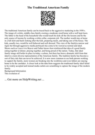 The Traditional American Family
The traditional American family can be traced back to the aggressive marketing in the 1950 s.
The image of a white, middle class family owning a moderate sized home with a well kept lawn.
The father is the head of the household who would teach his kids all the life lessons and be the
only source of income by working a white collar, corporate job. The mother would stay at home
in a full skirt and heels looking after the kids, preparing meals, and taking care of the house. The
kids, usually two, would be well behaved and well dressed. This view of the familyis narrow and
rigid, but through aggressive media portrayals has come to be viewed as normal and ideal.
Shows such as Leave it to Beaver and Father knows best reinforced that idea of a good family
eating together at dinner, praying together, and being proud of the nation. Today, that ideal
family image still holds its place in today s culture, but there has been a dramatic shift from that
ideal to a more diverse representation of the American family. The tradition family has become a
sort of fairy tale that can never be achieved. It is now more common to see both parents working
to support the family, more women are breaking into the workforce and even fathers are staying
home to be the caretaker. A closer look at the data from suggests the traditional family ideal failed
to be widely accepted and instead media outlets are scrambling to capture the image of the modern
family.
Background Information
This evolution of
... Get more on HelpWriting.net ...
 