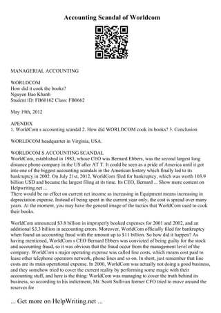 Accounting Scandal of Worldcom
MANAGERIAL ACCOUNTING
WORLDCOM
How did it cook the books?
Nguyen Bao Khanh
Student ID: FB60162 Class: FB0662
May 19th, 2012
APENDIX
1. WorldCom s accounting scandal 2. How did WORLDCOM cook its books? 3. Conclusion
WORLDCOM headquarter in Virginia, USA.
WORLDCOM S ACCOUNTING SCANDAL
WorldCom, established in 1983, whose CEO was Bernard Ebbers, was the second largest long
distance phone company in the US after AT T. It could be seen as a pride of America until it got
into one of the biggest accounting scandals in the American history which finally led to its
bankruptcy in 2002. On July 21st, 2012, WorldCom filed for bankruptcy, which was worth 103.9
billion USD and became the largest filing at its time. Its CEO, Bernard ... Show more content on
Helpwriting.net ...
There would be no effect on current net income as increasing in Equipment means increasing in
depreciation expense. Instead of being spent in the current year only, the cost is spread over many
years. At the moment, you may have the general image of the tactics that WorldCom used to cook
their books.
WorldCom announced $3.8 billion in improperly booked expenses for 2001 and 2002, and an
additional $3.3 billion in accounting errors. Moreover, WorldCom officially filed for bankruptcy
when found an accounting fraud with the amount up to $11 billion. So how did it happen? As
having mentioned, WorldCom s CEO Bernard Ebbers was convicted of being guilty for the stock
and accounting fraud, so it was obvious that the fraud occur from the management level of the
company. WorldCom s major operating expense was called line costs, which means cost paid to
lease other telephone operators network, phone lines and so on. In short, just remember that line
costs are its main operational expense. In 2000, WorldCom was actually not doing a good business,
and they somehow tried to cover the current reality by performing some magic with their
accounting stuff, and here is the thing: WorldCom was managing to cover the truth behind its
business, so according to his indictment, Mr. Scott Sullivan former CFO tried to move around the
reserves for
... Get more on HelpWriting.net ...
 