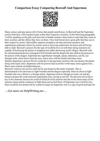 Comparison Essay Comparing Beowulf And Superman
Many comics and epic poems tell of times that people need heroes. In Beowulf and the Superman
comics both hero s fill essential needs within their respective societies. In the following paragraphs,
I will be speaking on the gifts each hero has to handle enemies, their motives and what they mean to
their societies and the effects they have on them. First, both heroes have great gifts that they use in
their respective stories. Beowulfhas superior strength to all men and most monsters and
superhuman endurance shown by actions such as surviving underwater for hours and still being
able to fight. Beowulf s powers fits the type of world he lives in with there being monsters not
capable of destroying the planet or kingdoms but rather destroying small villages. Beowulf with
his aforementioned powers managed to kill Grendel and the dragon but also died in the process to
the poison of the dragon. Superman has superhuman strength, speed, endurance, can fly, see
through walls, shoot lasers from his eyes, freeze foes with his breath and many more
abilities.Superman s powers fits his world due to having many enemies who can destroy the planet
along with major cities. Superman with his powers had saved the world many times against foes...
Show more content on Helpwriting.net ...
Beowulf s motives are not too clear but he acts based on the needs of people. This is
demonstrated in his decisions to fight Grendel and the dragon especially when he chose to fight
Grendel who was a threat to a foreign nation. Superman motives though are more cut and dry
being to protect the weak and most importantly him vowing to not kill. The decision not to kill is
key to his character because he could of killed all of his enemies but due to his chose many of his
enemies return and he continues to fight them and not kill them. If Superman was to kill his foes
there would be less threats but he would no longer be Superman who is a sign of good and hope for
... Get more on HelpWriting.net ...
 