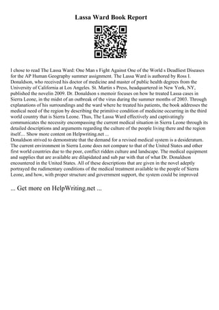 Lassa Ward Book Report
I chose to read The Lassa Ward: One Man s Fight Against One of the World s Deadliest Diseases
for the AP Human Geography summer assignment. The Lassa Ward is authored by Ross I.
Donaldson, who received his doctor of medicine and master of public health degrees from the
University of California at Los Angeles. St. Martin s Press, headquartered in New York, NY,
published the novelin 2009. Dr. Donaldson s memoir focuses on how he treated Lassa cases in
Sierra Leone, in the midst of an outbreak of the virus during the summer months of 2003. Through
explanations of his surroundings and the ward where he treated his patients, the book addresses the
medical need of the region by describing the primitive condition of medicine occurring in the third
world country that is Sierra Leone. Thus, The Lassa Ward effectively and captivatingly
communicates the necessity encompassing the current medical situation in Sierra Leone through its
detailed descriptions and arguments regarding the culture of the people living there and the region
itself.... Show more content on Helpwriting.net ...
Donaldson strived to demonstrate that the demand for a revised medical system is a desideratum.
The current environment in Sierra Leone does not compare to that of the United States and other
first world countries due to the poor, conflict ridden culture and landscape. The medical equipment
and supplies that are available are dilapidated and sub par with that of what Dr. Donaldson
encountered in the United States. All of these descriptions that are given in the novel adeptly
portrayed the rudimentary conditions of the medical treatment available to the people of Sierra
Leone, and how, with proper structure and government support, the system could be improved
... Get more on HelpWriting.net ...
 