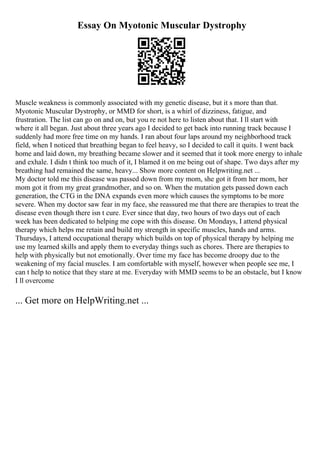 Essay On Myotonic Muscular Dystrophy
Muscle weakness is commonly associated with my genetic disease, but it s more than that.
Myotonic Muscular Dystrophy, or MMD for short, is a whirl of dizziness, fatigue, and
frustration. The list can go on and on, but you re not here to listen about that. I ll start with
where it all began. Just about three years ago I decided to get back into running track because I
suddenly had more free time on my hands. I ran about four laps around my neighborhood track
field, when I noticed that breathing began to feel heavy, so I decided to call it quits. I went back
home and laid down, my breathing became slower and it seemed that it took more energy to inhale
and exhale. I didn t think too much of it, I blamed it on me being out of shape. Two days after my
breathing had remained the same, heavy... Show more content on Helpwriting.net ...
My doctor told me this disease was passed down from my mom, she got it from her mom, her
mom got it from my great grandmother, and so on. When the mutation gets passed down each
generation, the CTG in the DNA expands even more which causes the symptoms to be more
severe. When my doctor saw fear in my face, she reassured me that there are therapies to treat the
disease even though there isn t cure. Ever since that day, two hours of two days out of each
week has been dedicated to helping me cope with this disease. On Mondays, I attend physical
therapy which helps me retain and build my strength in specific muscles, hands and arms.
Thursdays, I attend occupational therapy which builds on top of physical therapy by helping me
use my learned skills and apply them to everyday things such as chores. There are therapies to
help with physically but not emotionally. Over time my face has become droopy due to the
weakening of my facial muscles. I am comfortable with myself, however when people see me, I
can t help to notice that they stare at me. Everyday with MMD seems to be an obstacle, but I know
I ll overcome
... Get more on HelpWriting.net ...
 