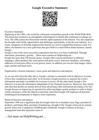 Google Executive Summary
Executive Summary:
Beginning in the 1990 s, the world has witnessed a tremendous growth in the World Wide Web.
This boom has resulted in an unstoppable technological revolution that continuous to change our
lives. The 20th century has blossomed with the rapid expansion of the Internet. Yet, this expansion
has brought with it both, opportunities and challenges; particularly, in the dot com industry. As a
result, companies of all kinds employed the Internet as a tool to expand their business reach. For
others, the Internet was a new gold mine that gave birth to a multi billion dollar business, named
Google .
Google is one of the most successful corporations that have ever been established. Through
innovation, persistence, growth, ... Show more content on Helpwriting.net ...
Google has more than 150 domain names. Google offers search information in different
languages, offers products like stock quotes and sports scores, find news headlines, and lookup
addresses of local post office or even grocery stores. In addition you can also find images videos,
maps, patents and much more.
Organization s mission statement, vision, goals and objectives and analysis:
As we can infer from the table above, Google s mission is consistent with its objectives in terms
of how they complement each other. In its mission, Google promises to organize the world s
information and make it available for everyone to access. On the other hand, Google s first
objective is to provide information independent of any financial incentives. Moreover, they clearly
state that their profits are mainly derived from advertising while information providing is for free.
Google focuses on improving its operation by achieving higher quality products in order to better
satisfy consumers, while the objectives precisely states that Google will employee all potential
technological developments to improve users experience.
Board of directors and analysis:
September 1998 was a significant date for Google when its co founders Larry Page, president of
products, and Sergey Brin, president of technology, brought it life. Google witnessed an extreme
growth where now it employees 20,000 people worldwide. Google is famous in having a
management team that represents some of
... Get more on HelpWriting.net ...
 
