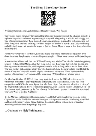 The Show I Love Lucy Essay
We are all here for a spell, get all the good laughs you can. Will Rogers
Television s rise in popularity throughout the fifties saw the emergence of the situation comedy, a
style that captivated audiences by presenting a story with a beginning, a middle, and a happy end.
One of the most popular of these shows, I Love Lucy, continues to appeal to both young and old
some forty years later and counting. For most people, the answer to how I Love Lucy continually
and effectively draws viewers to the screen is that It s funny. There is more to this funny show than
meets the eye.
For television viewers of the fifties, Lucy and Ricky could have been familiar neighbors from
down the street. People could relate to this young couple, ... Show more content on Helpwriting.net
...
It was fate and a bit of luck that cast William Frawley and Vivian Vance in the colorful supporting
roles of Fred and Ethel Mertz. After they were cast, it was discovered that both had musical and
dancing talent from vaudeville, which opened doors in script writing to incorporate these talents.
The four co stars had an innate ability to evoke laughter; behind the set a bulletin board listed the
names of cast and crew with a series of gold stars next to each name. These represented the
number of times funny, off camera ad libs were made (William Frawley always won.)
On Monday, October 15, 1951, I Love Lucy made its debut on the CBS television network,
which then consisted of a few big stations and seventy four local affiliates. There was solid
competition on NBC in the same 9 p.m. time slot from Lights Out a top ten television version of
the original radio classic. Lucy, so the critics predicted, didn t stand a chance. (Andrews, 64.) The
first episode to air, preceded by the first of many Philip Morris cigarette commercials, was titled
The Girls Want to Go to a Nightclub:
It s the Mertzes eighteenth wedding anniversary, and Ethel wants to celebrate by going to the
Copacabana, while Fred itches to attend the fights. An arguments ensues, culminating with Ethel
and Lucy informing Fred and Ricky that they ll go nightclubbing without them with dates!
Admitting to themselves that perhaps they were
... Get more on HelpWriting.net ...
 