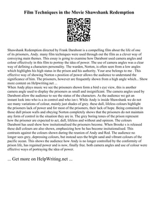 Film Techniques in the Movie Shawshank Redemption
Shawshank Redemption directed by Frank Darabont is a compelling film about the life of one
of its prisoners, Andy. many film techniques were used through out the film as a clever way of
conveying main themes. This essay is going to examine how Darabont used camera angles and
colour effectively in this film to portray the idea of power. The use of camera angles was a clear
way of defining a characters personality. The warden, Norton, is often seen from a low angles
which highlights his high status in the prison and his authority. Your arse belongs to me . This
effective way of showing Norton s position of power allows the audience to understand the
significance of him. The prisoners, however are frequently shown from a high angle which... Show
more content on Helpwriting.net ...
When Andy plays music we see the prisoners shown form a bird s eye view, this is another
camera angle used to display the prisoners as small and insignificant. The camera angles used by
Darabont allow the audience to see the status of the characters. As the audience we get an
instant look into who is a in control and who isn t. While Andy is inside Shawshank we do not
see many variations of colour, mainly just shades of grey. these dull, lifeless colours highlight
the prisoners lack of power and for most of the prisoners, their lack of hope. Being contained in
those dull prison walls and obeying Norton completely shows that the prisoners do not maintain
any form of control in the situation they are in. The grey boring tones of the prison represent
how the prisoner are expected to act, dull, lifeless and without and opinion. The colours
Darabont has used show how insitutionalised the prisoners become. When Brooke s is released
these dull colours are also shown, emphasizing how he has become insitutionalised. This
contrasts against the colours shown during the reunion of Andy and Red. The audience no
longer sees grey, depressing colours, but instead sees the bright sand and vibrant colours of the
pacific ocean. This shows the audience how Andy is no longer controlled by the conformity of
prison life, has regained power and is now, finally free. both camera angles and use of colour were
effective ways of portraying the idea of power.
... Get more on HelpWriting.net ...
 