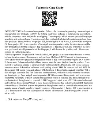 Techsonic Case Study
INTRODUCTION After several new product failures, the company began using customer input to
help develop new products. In 1989, the fishing electronics industry is experiencing a downturn,
and the company s sales and profits are slipping. The company, which has one product line (depth
sounders) and a strong brand (Hummingbird), has conducted substantial market research on three
new products. These products are project 901, hummingbird VHF Radio, Locator/ GPS navigator.
Of these, project 901 is an extension of the depth sounder product, while the other two would be
new product lines for the company. Top management is deciding which one or more of the three
new products it should proceed with. In this paper, I will discuss the positive and... Show more
content on Helpwriting.net ...
Positive aspects of the product В·From Exhibit 5, 901 project is a clear winner because it scored
high on the dimensions of uniqueness and purchase likelihood. В·901 earned high uniqueness
score of any techsonic product and highest intention to buy score since the original LCR in 1984
В·Fresh water fishers and mid sized boat owners were the most likely to buy the product. From
exhibit 4, techsonic already is a market leader in freshwater LCD units and 901 would increase
its market share. В·Based on techsonic retail pricing plan of $441 for standard unit and $629 for
deluxe unit, 901 would represent sales of $71.2 million. В·Important perceived benefit of 901 is
that it helped customer find fish faster and see them better, which is exactly what the customers
are looking to get from a depth sounder product. В·901 can make fishing easier and hence more
fun for the customers. В·Exact features that customer wants in standard and deluxe models was
easily obtained through market research В·MRF suggested retail price of $529 for standard model
and $629 for deluxe model Which is more than what techsonic had initially estimated В·Techsonic
can continue to distribute project 901 products through mass market channels since customers are
already aware of depth sounders. Negative Aspects of the product В·Project 901 is an extension to
LCD depth sounder and won t compete with Morpal s Flashers or Chart В·Project 901 would
attract only
... Get more on HelpWriting.net ...
 