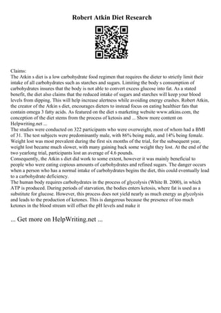 Robert Atkin Diet Research
Claims:
The Atkin s diet is a low carbohydrate food regimen that requires the dieter to strictly limit their
intake of all carbohydrates such as starches and sugars. Limiting the body s consumption of
carbohydrates insures that the body is not able to convert excess glucose into fat. As a stated
benefit, the diet also claims that the reduced intake of sugars and starches will keep your blood
levels from dipping. This will help increase alertness while avoiding energy crashes. Robert Atkin,
the creator of the Atkin s diet, encourages dieters to instead focus on eating healthier fats that
contain omega 3 fatty acids. As featured on the diet s marketing website www.atkins.com, the
conception of the diet stems from the process of ketosis and ... Show more content on
Helpwriting.net ...
The studies were conducted on 322 participants who were overweight, most of whom had a BMI
of 31. The test subjects were predominantly male, with 86% being male, and 14% being female.
Weight lost was most prevalent during the first six months of the trial, for the subsequent year,
weight lost became much slower, with many gaining back some weight they lost. At the end of the
two yearlong trial, participants lost an average of 4.6 pounds.
Consequently, the Atkin s diet did work to some extent, however it was mainly beneficial to
people who were eating copious amounts of carbohydrates and refined sugars. The danger occurs
when a person who has a normal intake of carbohydrates begins the diet, this could eventually lead
to a carbohydrate deficiency.
The human body requires carbohydrates in the process of glycolysis (White B. 2000), in which
ATP is produced. During periods of starvation, the bodies enters ketosis, where fat is used as a
substitute for glucose. However, this process does not yield nearly as much energy as glycolysis
and leads to the production of ketones. This is dangerous because the presence of too much
ketones in the blood stream will offset the pH levels and make it
... Get more on HelpWriting.net ...
 