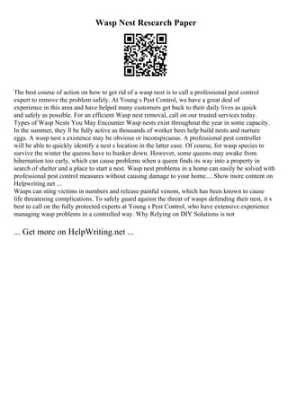 Wasp Nest Research Paper
The best course of action on how to get rid of a wasp nest is to call a professional pest control
expert to remove the problem safely. At Young s Pest Control, we have a great deal of
experience in this area and have helped many customers get back to their daily lives as quick
and safely as possible. For an efficient Wasp nest removal, call on our trusted services today.
Types of Wasp Nests You May Encounter Wasp nests exist throughout the year in some capacity.
In the summer, they ll be fully active as thousands of worker bees help build nests and nurture
eggs. A wasp nest s existence may be obvious or inconspicuous. A professional pest controller
will be able to quickly identify a nest s location in the latter case. Of course, for wasp species to
survive the winter the queens have to hunker down. However, some queens may awake from
hibernation too early, which can cause problems when a queen finds its way into a property in
search of shelter and a place to start a nest. Wasp nest problems in a home can easily be solved with
professional pest control measures without causing damage to your home.... Show more content on
Helpwriting.net ...
Wasps can sting victims in numbers and release painful venom, which has been known to cause
life threatening complications. To safely guard against the threat of wasps defending their nest, it s
best to call on the fully protected experts at Young s Pest Control, who have extensive experience
managing wasp problems in a controlled way. Why Relying on DIY Solutions is not
... Get more on HelpWriting.net ...
 