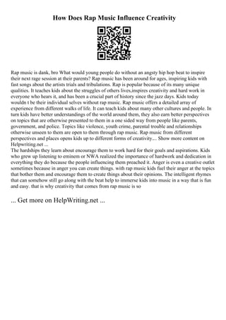 How Does Rap Music Influence Creativity
Rap music is dank, bro What would young people do without an angsty hip hop beat to inspire
their next rage session at their parents? Rap music has been around for ages, inspiring kids with
fast songs about the artists trials and tribulations. Rap is popular because of its many unique
qualities. It teaches kids about the struggles of others lives,inspires creativity and hard work in
everyone who hears it, and has been a crucial part of history since the jazz days. Kids today
wouldn t be their individual selves without rap music. Rap music offers a detailed array of
experience from different walks of life. It can teach kids about many other cultures and people. In
turn kids have better understandings of the world around them, they also earn better perspectives
on topics that are otherwise presented to them in a one sided way from people like parents,
government, and police. Topics like violence, youth crime, parental trouble and relationships
otherwise unseen to them are open to them through rap music. Rap music from different
perspectives and places opens kids up to different forms of creativity.... Show more content on
Helpwriting.net ...
The hardships they learn about encourage them to work hard for their goals and aspirations. Kids
who grew up listening to eminem or NWA realized the importance of hardwork and dedication in
everything they do because the people influencing them preached it. Anger is even a creative outlet
sometimes because in anger you can create things. with rap music kids fuel their anger at the topics
that bother them and encourage them to create things about their opinions. The intelligent rhymes
that can somehow still go along with the beat help to immerse kids into music in a way that is fun
and easy. that is why creativity that comes from rap music is so
... Get more on HelpWriting.net ...
 