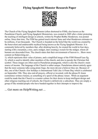 Flying Spaghetti Monster Research Paper
The Church of the Flying Spaghetti Monster (often shortened to FSM), also known as the
Pastafarian Church, and Flying Spaghetti Monsterism, was created in 2005 after a letter protesting
the teaching of intelligent design in schools, written by Prophet Bobby Henderson, was posted
online. Since that time, The FSM has gained much internet fame and what Henderson estimates to
be millions, if not thousands . The Church is founded on the belief that the world was created by
the benevolent and undetectable mythical being known as the Flying Spaghetti Monster. It is
commonly believed by members that, after drinking heavily, he created the world in four days,
starting with a mountain, a tree, and a midget, later creating a wench for the midget, whom all
humans are descended from. The church states that their envisionment of heaven is... Show more
content on Helpwriting.net ...
1), which represents their value of pirates, and a simplified image of the FSM Himself (see fig.
2), which is used to identify other members of the church, and also to parody the Christian fish
symbol. These images are often used in Pastafarian propaganda, which is also the church s main
source of income. The language of the Church is rather unique. Pastafarians almost entirely agree
that the more someone talks using pirate lingo, the more devout a believer they are. Because of
this, one of the Church s few holidays is International Talk Like A Pirate Day, which is celebrated
on September 19th. They also end all prayers, official or invented, with the phrase R Amen
(sometimes written rAmen), as something of a spoof of the phrase Amen . While an argument
could be made that the Church is a counter culture for their desire to keep intelligent design and
other religious teaching out of schools, the Church is definitively a subculture. They are simply a
group of like minded people who have banded together in their attempts to improve the
... Get more on HelpWriting.net ...
 